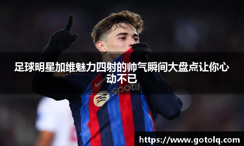 足球明星加维魅力四射的帅气瞬间大盘点让你心动不已